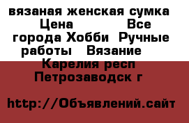 вязаная женская сумка  › Цена ­ 2 500 - Все города Хобби. Ручные работы » Вязание   . Карелия респ.,Петрозаводск г.